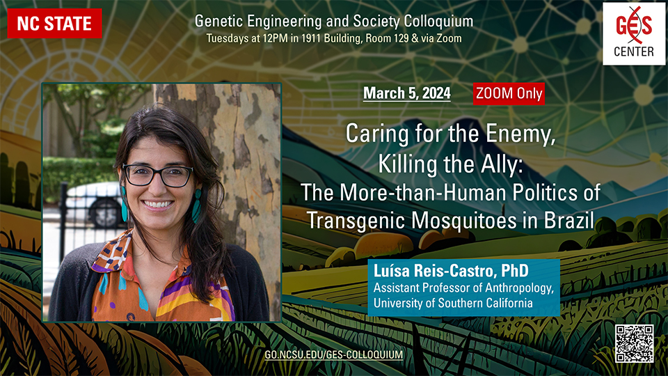 GES Colloquium - March 5, 2024, 12 PM - Zoom only Caring for the Enemy, Killing the Ally: The More-than-Human Politics of Transgenic Mosquitoes in Brazil Luísa Reis-Castro, PhD, Assistant Professor of Anthropology, University of Southern California